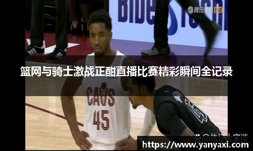 篮网与骑士激战正酣直播比赛精彩瞬间全记录